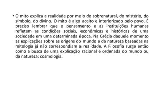 • O mito explica a realidade por meio do sobrenatural, do mistério, do
símbolo, do divino. O mito é algo aceito e interiorizado pelo povo. É
preciso lembrar que o pensamento e as instituições humanas
refletem as condições sociais, econômicas e históricas de uma
sociedade em uma determinada época. Na Grécia daquele momento
as explicações sobre as origens do mundo e da natureza baseadas na
mitologia já não correspondiam a realidade. A Filosofia surge então
como a busca de uma explicação racional e ordenada do mundo ou
da natureza: cosmologia.
 