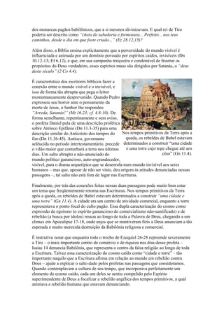 dos monarcas pagãos babilônicos, que a si mesmos divinizavam. E qual rei de Tiro
poderia ser descrito como “cheio de sabedoria e formosura... Perfeito... nos teus
caminhos, desde o dia em que foste criado...” (Ez 28.12,15)?
Além disso, a Bíblia ensina explicitamente que a perversidade do mundo visível é
influenciada e animada por um domínio povoado por espíritos caídos, invisíveis (Dn
10.12-13; Ef 6.12), e que, em sua campanha traiçoeira e condenável de frustrar os
propósitos do Deus verdadeiro, esses espíritos maus são dirigidos por Satanás, o “deus
deste século” (2 Co 4.4).
É característico dos escritores bíblicos fazer a
conexão entre o mundo visível e o invisível, e
isso de forma tão abrupta que pega o leitor
momentaneamente desprevenido. Quando Pedro
expressou seu horror ante o pensamento da
morte de Jesus, o Senhor lhe respondeu
“Arreda, Satanás!” (Mt 16.23; cf. 4.8-10). De
forma semelhante, repentinamente e sem aviso,
o profeta Daniel pula de uma descrição profética
sobre Antíoco Epifânio (Dn 11.3-35) para uma
Nos tempos primitivos da Terra após a
descrição similar do Anticristo dos tempos do
queda, os rebeldes de Babel estavam
fim (Dn 11.36-45). Antíoco, governante
determinados a construir “uma cidade
selêucida no período intertestamentário, precede
e uma torre cujo tope chegue até aos
o vilão maior que conturbará a terra nos últimos
céus” (Gn 11.4).
dias. Um salto abrupto e não-anunciado do
mundo político ganancioso, auto-engrandecedor,
visível, para o drama arquetípico que se desenrola num mundo invisível aos seres
humanos – mas que, apesar de não ser visto, deu origem às atitudes denunciadas nessas
passagens –, tal salto não está fora de lugar nas Escrituras.
Finalmente, por trás das conexões feitas nessas duas passagens pode muito bem estar
um tema que freqüentemente retorna nas Escrituras. Nos tempos primitivos da Terra
após a queda, os rebeldes de Babel estavam determinados a construir “uma cidade e
uma torre” (Gn 11.4). A cidade era um centro de atividade comercial, enquanto a torre
representava o ponto focal do culto pagão. Essa dupla caracterização do cosmo como
expressão de egoísmo (o espírito ganancioso do comercialismo não-santificado) e de
rebelião (a busca por ídolos) ressoa ao longo de toda a Palavra de Deus, chegando a um
clímax em Apocalipse 17-18, onde anjos que se mantiveram fiéis a Deus anunciam a tão
esperada e muito merecida destruição da Babilônia religiosa e comercial.
É instrutivo notar que enquanto todo o trecho de Ezequiel 26-28 repreende severamente
a Tiro – o mais importante centro de comércio e de riqueza nos dias desse profeta –
Isaías 14 denuncia Babilônia, que representa o centro da falsa religião ao longo de toda
a Escritura. Talvez essa caracterização do cosmo caído como “cidade e torre” – tão
importante naquilo que a Escritura afirma em relação ao mundo em rebelião contra
Deus – ajude a explicar o salto dado pelos profetas nas passagens que consideramos.
Quando contemplavam a cultura de seu tempo, que incorporava perfeitamente um
elemento do cosmo caído, cada um deles se sentiu compelido pelo Espírito
superintendente de Deus a focalizar a rebelião angélica dos tempos primitivos, a qual
animava a rebelião humana que estavam denunciando.

 