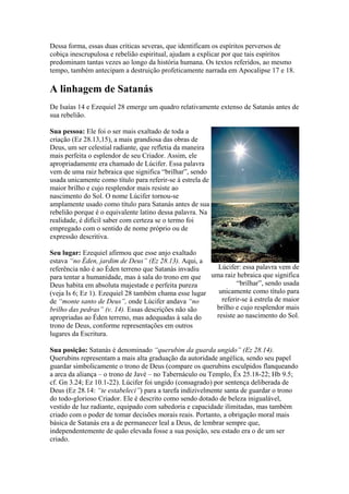 Dessa forma, essas duas críticas severas, que identificam os espíritos perversos de
cobiça inescrupulosa e rebelião espiritual, ajudam a explicar por que tais espíritos
predominam tantas vezes ao longo da história humana. Os textos referidos, ao mesmo
tempo, também antecipam a destruição profeticamente narrada em Apocalipse 17 e 18.

A linhagem de Satanás
De Isaías 14 e Ezequiel 28 emerge um quadro relativamente extenso de Satanás antes de
sua rebelião.
Sua pessoa: Ele foi o ser mais exaltado de toda a
criação (Ez 28.13,15), a mais grandiosa das obras de
Deus, um ser celestial radiante, que refletia da maneira
mais perfeita o esplendor de seu Criador. Assim, ele
apropriadamente era chamado de Lúcifer. Essa palavra
vem de uma raiz hebraica que significa “brilhar”, sendo
usada unicamente como título para referir-se à estrela de
maior brilho e cujo resplendor mais resiste ao
nascimento do Sol. O nome Lúcifer tornou-se
amplamente usado como título para Satanás antes de sua
rebelião porque é o equivalente latino dessa palavra. Na
realidade, é difícil saber com certeza se o termo foi
empregado com o sentido de nome próprio ou de
expressão descritiva.
Seu lugar: Ezequiel afirmou que esse anjo exaltado
estava “no Éden, jardim de Deus” (Ez 28.13). Aqui, a
Lúcifer: essa palavra vem de
referência não é ao Éden terreno que Satanás invadiu
para tentar a humanidade, mas à sala do trono em que uma raiz hebraica que significa
“brilhar”, sendo usada
Deus habita em absoluta majestade e perfeita pureza
unicamente como título para
(veja Is 6; Ez 1). Ezequiel 28 também chama esse lugar
referir-se à estrela de maior
de “monte santo de Deus”, onde Lúcifer andava “no
brilho e cujo resplendor mais
brilho das pedras” (v. 14). Essas descrições não são
resiste ao nascimento do Sol.
apropriadas ao Éden terreno, mas adequadas à sala do
trono de Deus, conforme representações em outros
lugares da Escritura.
Sua posição: Satanás é denominado “querubim da guarda ungido” (Ez 28.14).
Querubins representam a mais alta graduação da autoridade angélica, sendo seu papel
guardar simbolicamente o trono de Deus (compare os querubins esculpidos flanqueando
a arca da aliança – o trono de Javé – no Tabernáculo ou Templo, Êx 25.18-22; Hb 9.5;
cf. Gn 3.24; Ez 10.1-22). Lúcifer foi ungido (consagrado) por sentença deliberada de
Deus (Ez 28.14: “te estabeleci”) para a tarefa indizivelmente santa de guardar o trono
do todo-glorioso Criador. Ele é descrito como sendo dotado de beleza inigualável,
vestido de luz radiante, equipado com sabedoria e capacidade ilimitadas, mas também
criado com o poder de tomar decisões morais reais. Portanto, a obrigação moral mais
básica de Satanás era a de permanecer leal a Deus, de lembrar sempre que,
independentemente de quão elevada fosse a sua posição, seu estado era o de um ser
criado.

 