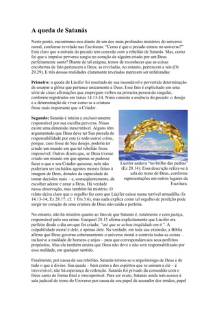 A queda de Satanás
Neste ponto, encontramo-nos diante de um dos mais profundos mistérios do universo
moral, conforme revelado nas Escrituras: “Como é que o pecado entrou no universo?”
Está claro que a entrada do pecado tem conexão com a rebelião de Satanás. Mas, como
foi que o impulso perverso surgiu no coração de alguém criado por um Deus
perfeitamente santo? Diante de tal enigma, temos de reconhecer que as coisas
encobertas de fato pertencem a Deus; as reveladas, no entanto, pertencem a nós (Dt
29.29). E três dessas realidades claramente reveladas merecem ser enfatizadas:
Primeiro: a queda de Lúcifer foi resultado de sua insondável e pervertida determinação
de usurpar a glória que pertence unicamente a Deus. Esse fato é explicitado em uma
série de cinco afirmações que empregam verbos na primeira pessoa do singular,
conforme registradas em Isaías 14.13-14. Nisto consiste a essência do pecado: o desejo
e a determinação de viver como se a criatura
fosse mais importante que o Criador.
Segundo: Satanás é inteira e exclusivamente
responsável por sua escolha perversa. Nisso
existe uma dimensão inescrutável. Alguns têm
argumentado que Deus deve ter Sua parcela de
responsabilidade por este (e todo outro) crime,
porque, caso fosse de Seu desejo, poderia ter
criado um mundo em que tal rebelião fosse
impossível. Outros dizem que, se Deus tivesse
criado um mundo em que apenas se pudesse
Lúcifer andava “no brilho das pedras”
fazer o que o seu Criador quisesse, nele não
(Ez 28.14). Essa descrição refere-se à
poderiam ser incluídos agentes morais feitos à
sala do trono de Deus, conforme
imagem de Deus, dotados da capacidade de
representações em outros lugares da
tomar decisões reais – e, conseqüentemente, de
Escritura.
escolher adorar e amar a Deus. Há verdade
nessa observação, mas também há mistério. O
relato deixa claro que o orgulho fez com que Lúcifer caísse numa terrível armadilha (Is
14.13-14; Ez 28.17; cf. 1 Tm 3.6), mas nada explica como tal orgulho de perdição pode
surgir no coração de uma criatura de Deus não caída e perfeita.
No entanto, não há mistério quanto ao fato de que Satanás é, totalmente e com justiça,
responsável pelo seu crime. Ezequiel 28.15 afirma explicitamente que Lúcifer era
perfeito desde o dia em que foi criado, “até que se achou iniqüidade em ti”. A
culpabilidade moral é dele, e apenas dele. Na verdade, em toda sua extensão, a Bíblia
afirma que Deus governa soberanamente o universo moral e controla todas as coisas –
inclusive a maldade de homens e anjos – para que correspondam aos seus perfeitos
propósitos. Mas ela também ensina que Deus não deve e não será responsabilizado por
essa maldade, em qualquer sentido.
Finalmente, por causa de sua rebelião, Satanás tornou-se o arquiinimigo de Deus e de
tudo o que é divino. Sua queda – bem como a dos espíritos que se uniram a ele – é
irreversível; não há esperança de redenção. Satanás foi privado da comunhão com o
Deus santo de forma final e irrecuperável. Para ser exato, Satanás ainda tem acesso à
sala judicial do trono do Universo por causa de seu papel de acusador dos irmãos, papel

 