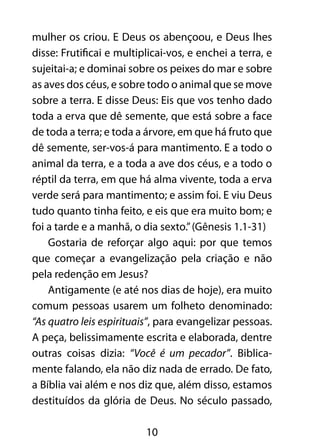 mulher os criou. E Deus os abençoou, e Deus lhes 
disse: Frutificai e multiplicai-vos, e enchei a terra, e 
sujeitai-a; e dominai sobre os peixes do mar e sobre 
as aves dos céus, e sobre todo o animal que se move 
sobre a terra. E disse Deus: Eis que vos tenho dado 
toda a erva que dê semente, que está sobre a face 
de toda a terra; e toda a árvore, em que há fruto que 
dê semente, ser-vos-á para mantimento. E a todo o 
animal da terra, e a toda a ave dos céus, e a todo o 
réptil da terra, em que há alma vivente, toda a erva 
verde será para mantimento; e assim foi. E viu Deus 
tudo quanto tinha feito, e eis que era muito bom; e 
foi a tarde e a manhã, o dia sexto.” (Gênesis 1.1-31) 
Gostaria de reforçar algo aqui: por que temos 
que começar a evangelização pela criação e não 
pela redenção em Jesus? 
Antigamente (e até nos dias de hoje), era muito 
comum pessoas usarem um folheto denominado: 
“As quatro leis espirituais”, para evangelizar pessoas. 
A peça, belissimamente escrita e elaborada, dentre 
outras coisas dizia: “Você é um pecador”. Biblica-mente 
falando, ela não diz nada de errado. De fato, 
a Bíblia vai além e nos diz que, além disso, estamos 
destituídos da glória de Deus. No século passado, 
10 
 