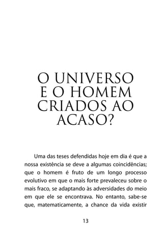 O universo 
e o homem 
criados ao 
acaso? 
Uma das teses defendidas hoje em dia é que a 
nossa existência se deve a algumas coincidências; 
que o homem é fruto de um longo processo 
evolutivo em que o mais forte prevaleceu sobre o 
mais fraco, se adaptando às adversidades do meio 
em que ele se encontrava. No entanto, sabe-se 
que, matematicamente, a chance da vida existir 
13 
 
