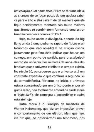 um coração e um nome nela...” Para se ter uma ideia, 
as chances de se jogar peças de um quebra cabe-ça 
para o alto e elas caírem de tal maneira que ele 
fique perfeitamente montado são muito maiores 
que átomos se combinarem formando uma estru-tura 
tão complexa como a do DNA. 
Hoje, muito aceita e divulgada, a teoria do Big 
Bang ainda é uma pedra no sapato de físicos e as-trônomos 
que não acreditam na criação divina, 
justamente pelo fato dela indicar que houve um 
começo, um ponto de partida, para o estabeleci-mento 
do universo. Por milhares de anos, eles de-fendiam 
que o universo é infinito e sempre existiu. 
No século 20, percebeu-se que o universo está em 
constante expansão, o que confirma a segunda Lei 
da termodinâmica. Portanto, no início, o universo 
estava concentrado em um único ponto e, por al-guma 
razão, não totalmente entendida ainda (seria 
o “Haja luz?”), ele começou a expandir-se e assim 
está até hoje. 
Outra teoria é o Princípio da Incerteza de 
Werner Heisenberg, que diz ser impossível prever 
o comportamento de um elétron. Mais que isso, 
ela diz que, ao observarmos um fenômeno, nós 
15 
 