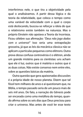 interferimos nele, o que tira a objetividade pela 
qual o analisávamos. A partir dessa lógica e da 
teoria da relatividade, que coloca o tempo como 
uma variável da velocidade com a qual o corpo 
está deslocando, buscou-se reforçar a ideia de que 
o relativismo existe também na natureza. Mas o 
próprio Einstein não apoiava a Teoria da Incerteza. 
Ficou célebre sua afirmação: “Deus não joga dados 
com o universo!” Isso seria uma extrapolação 
grosseira, já que as leis da mecânica clássica não se 
aplicam a partículas pequenas como elétrons. Outra 
prova dessa confusa controvérsia é o elétron, ainda 
um grande mistério para os cientistas: uns acham 
que ele é luz, outros que é matéria e outros que é 
as duas coisas. Não existe consenso nem entre eles, 
sobre as questões básicas da matéria. 
Outra questão que gera apaixonadas discussões 
é a própria idade de nosso planeta. Dizem que tal 
fóssil tem milhares de anos e aí questionam que, na 
Bíblia, o tempo passado seria de um pouco mais de 
seis mil anos. De fato, a narração do Gênesis pode 
ser encarada como uma metáfora do tempo, quan-do 
afirma sobre os seis dias que Deus precisou para 
criar o universo. Mas antes de você ler esse texto 
16 
 
