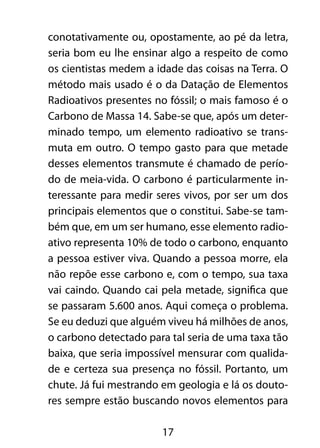 conotativamente ou, opostamente, ao pé da letra, 
seria bom eu lhe ensinar algo a respeito de como 
os cientistas medem a idade das coisas na Terra. O 
método mais usado é o da Datação de Elementos 
Radioativos presentes no fóssil; o mais famoso é o 
Carbono de Massa 14. Sabe-se que, após um deter-minado 
tempo, um elemento radioativo se trans-muta 
em outro. O tempo gasto para que metade 
desses elementos transmute é chamado de perío-do 
de meia-vida. O carbono é particularmente in-teressante 
para medir seres vivos, por ser um dos 
principais elementos que o constitui. Sabe-se tam-bém 
que, em um ser humano, esse elemento radio-ativo 
representa 10% de todo o carbono, enquanto 
a pessoa estiver viva. Quando a pessoa morre, ela 
não repõe esse carbono e, com o tempo, sua taxa 
vai caindo. Quando cai pela metade, significa que 
se passaram 5.600 anos. Aqui começa o problema. 
Se eu deduzi que alguém viveu há milhões de anos, 
o carbono detectado para tal seria de uma taxa tão 
baixa, que seria impossível mensurar com qualida-de 
e certeza sua presença no fóssil. Portanto, um 
chute. Já fui mestrando em geologia e lá os douto-res 
sempre estão buscando novos elementos para 
17 
 