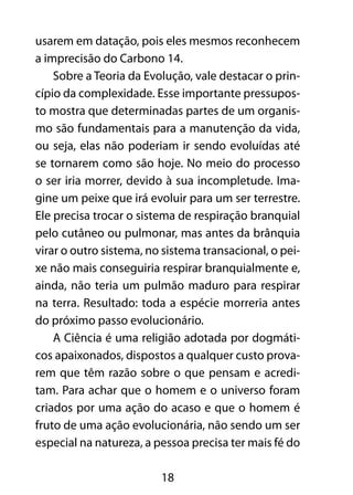 usarem em datação, pois eles mesmos reconhecem 
a imprecisão do Carbono 14. 
Sobre a Teoria da Evolução, vale destacar o prin-cípio 
da complexidade. Esse importante pressupos-to 
mostra que determinadas partes de um organis-mo 
são fundamentais para a manutenção da vida, 
ou seja, elas não poderiam ir sendo evoluídas até 
se tornarem como são hoje. No meio do processo 
o ser iria morrer, devido à sua incompletude. Ima-gine 
um peixe que irá evoluir para um ser terrestre. 
Ele precisa trocar o sistema de respiração branquial 
pelo cutâneo ou pulmonar, mas antes da brânquia 
virar o outro sistema, no sistema transacional, o pei-xe 
não mais conseguiria respirar branquialmente e, 
ainda, não teria um pulmão maduro para respirar 
na terra. Resultado: toda a espécie morreria antes 
do próximo passo evolucionário. 
A Ciência é uma religião adotada por dogmáti-cos 
apaixonados, dispostos a qualquer custo prova-rem 
que têm razão sobre o que pensam e acredi-tam. 
Para achar que o homem e o universo foram 
criados por uma ação do acaso e que o homem é 
fruto de uma ação evolucionária, não sendo um ser 
especial na natureza, a pessoa precisa ter mais fé do 
18 
 