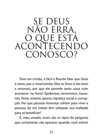 SE DEUS 
NÃO ERRA, 
O QUE ESTÁ 
ACONTECENDO 
CONOSCO? 
Para um cristão, é fácil e fluente falar que Deus 
é amor, paz e misericórdia. Mas se Deus é tão bom 
e amoroso, por que ele permite tanta coisa ruim 
acontecer na Terra? Epidemias, terremotos, tsuna-mis, 
fome, miséria, guerra, injustiça social e corrup-ção. 
Por que pessoas honestas sofrem para viver e 
pessoas de má índole têm utilizado sua maldade 
para se beneficiar? 
É, meu amado, esses são os tipos de pergunta 
que certamente vão aparecer quando você estiver 
21 
 