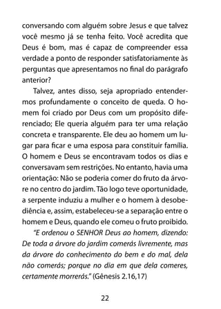 conversando com alguém sobre Jesus e que talvez 
você mesmo já se tenha feito. Você acredita que 
Deus é bom, mas é capaz de compreender essa 
verdade a ponto de responder satisfatoriamente às 
perguntas que apresentamos no final do parágrafo 
anterior? 
Talvez, antes disso, seja apropriado entender-mos 
profundamente o conceito de queda. O ho-mem 
foi criado por Deus com um propósito dife-renciado; 
Ele queria alguém para ter uma relação 
concreta e transparente. Ele deu ao homem um lu-gar 
para ficar e uma esposa para constituir família. 
O homem e Deus se encontravam todos os dias e 
conversavam sem restrições. No entanto, havia uma 
orientação: Não se poderia comer do fruto da árvo-re 
no centro do jardim. Tão logo teve oportunidade, 
a serpente induziu a mulher e o homem à desobe-diência 
e, assim, estabeleceu-se a separação entre o 
homem e Deus, quando ele comeu o fruto proibido. 
“E ordenou o SENHOR Deus ao homem, dizendo: 
De toda a árvore do jardim comerás livremente, mas 
da árvore do conhecimento do bem e do mal, dela 
não comerás; porque no dia em que dela comeres, 
certamente morrerás.” (Gênesis 2.16,17) 
22 
 