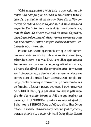 “ORA, a serpente era mais astuta que todas as ali-márias 
do campo que o SENHOR Deus tinha feito. E 
esta disse à mulher: É assim que Deus disse: Não co-mereis 
de toda a árvore do jardim? E disse a mulher à 
serpente: Do fruto das árvores do jardim comeremos, 
mas do fruto da árvore que está no meio do jardim, 
disse Deus: Não comereis dele, nem nele tocareis para 
que não morrais. Então a serpente disse à mulher: Cer-tamente 
23 
não morrereis. 
Porque Deus sabe que no dia em que dele comer-des 
se abrirão os vossos olhos, e sereis como Deus, 
sabendo o bem e o mal. E viu a mulher que aquela 
árvore era boa para se comer, e agradável aos olhos, 
e árvore desejável para dar entendimento; tomou do 
seu fruto, e comeu, e deu também a seu marido, e ele 
comeu com ela. Então foram abertos os olhos de am-bos, 
e conheceram que estavam nus; e coseram folhas 
de figueira, e fizeram para si aventais. E ouviram a voz 
do SENHOR Deus, que passeava no jardim pela vira-ção 
do dia; e esconderam-se Adão e sua mulher da 
presença do SENHOR Deus, entre as árvores do jardim. 
E chamou o SENHOR Deus a Adão, e disse-lhe: Onde 
estás? E ele disse: Ouvi a tua voz soar no jardim, e temi, 
porque estava nu, e escondi-me. E Deus disse: Quem 
 