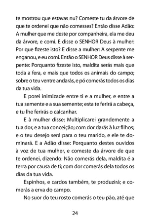 te mostrou que estavas nu? Comeste tu da árvore de 
que te ordenei que não comesses? Então disse Adão: 
A mulher que me deste por companheira, ela me deu 
da árvore, e comi. E disse o SENHOR Deus à mulher: 
Por que fizeste isto? E disse a mulher: A serpente me 
enganou, e eu comi. Então o SENHOR Deus disse à ser-pente: 
Porquanto fizeste isto, maldita serás mais que 
toda a fera, e mais que todos os animais do campo; 
sobre o teu ventre andarás, e pó comerás todos os dias 
da tua vida. 
E porei inimizade entre ti e a mulher, e entre a 
tua semente e a sua semente; esta te ferirá a cabeça, 
e tu lhe ferirás o calcanhar. 
E à mulher disse: Multiplicarei grandemente a 
tua dor, e a tua conceição; com dor darás à luz filhos; 
e o teu desejo será para o teu marido, e ele te do-minará. 
E a Adão disse: Porquanto destes ouvidos 
à voz de tua mulher, e comeste da árvore de que 
te ordenei, dizendo: Não comerás dela, maldita é a 
terra por causa de ti; com dor comerás dela todos os 
dias da tua vida. 
Espinhos, e cardos também, te produzirá; e co-merás 
24 
a erva do campo. 
No suor do teu rosto comerás o teu pão, até que 
 