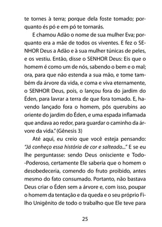 te tornes à terra; porque dela foste tomado; por-quanto 
és pó e em pó te tornarás. 
E chamou Adão o nome de sua mulher Eva; por-quanto 
era a mãe de todos os viventes. E fez o SE-NHOR 
Deus a Adão e à sua mulher túnicas de peles, 
e os vestiu. Então, disse o SENHOR Deus: Eis que o 
homem é como um de nós, sabendo o bem e o mal; 
ora, para que não estenda a sua mão, e tome tam-bém 
da árvore da vida, e coma e viva eternamente, 
o SENHOR Deus, pois, o lançou fora do jardim do 
Éden, para lavrar a terra de que fora tomado. E, ha-vendo 
lançado fora o homem, pôs querubins ao 
oriente do jardim do Éden, e uma espada inflamada 
que andava ao redor, para guardar o caminho da ár-vore 
da vida.” (Gênesis 3) 
Até aqui, eu creio que você esteja pensando: 
“Já conheço essa história de cor e salteado...” E se eu 
lhe perguntasse: sendo Deus onisciente e Todo- 
-Poderoso, certamente Ele saberia que o homem o 
desobedeceria, comendo do fruto proibido, antes 
mesmo do fato consumado. Portanto, não bastava 
Deus criar o Éden sem a árvore e, com isso, poupar 
o homem da tentação e da queda e o seu próprio Fi-lho 
Unigênito de todo o trabalho que Ele teve para 
25 
 