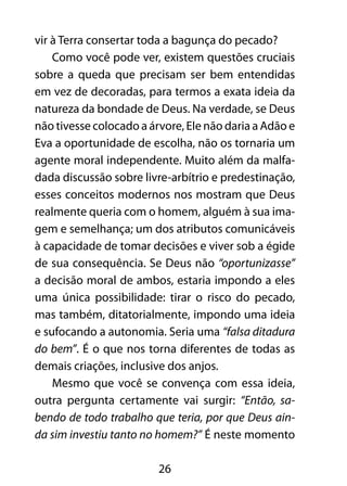 vir à Terra consertar toda a bagunça do pecado? 
Como você pode ver, existem questões cruciais 
sobre a queda que precisam ser bem entendidas 
em vez de decoradas, para termos a exata ideia da 
natureza da bondade de Deus. Na verdade, se Deus 
não tivesse colocado a árvore, Ele não daria a Adão e 
Eva a oportunidade de escolha, não os tornaria um 
agente moral independente. Muito além da malfa-dada 
discussão sobre livre-arbítrio e predestinação, 
esses conceitos modernos nos mostram que Deus 
realmente queria com o homem, alguém à sua ima-gem 
e semelhança; um dos atributos comunicáveis 
à capacidade de tomar decisões e viver sob a égide 
de sua consequência. Se Deus não “oportunizasse” 
a decisão moral de ambos, estaria impondo a eles 
uma única possibilidade: tirar o risco do pecado, 
mas também, ditatorialmente, impondo uma ideia 
e sufocando a autonomia. Seria uma “falsa ditadura 
do bem”. É o que nos torna diferentes de todas as 
demais criações, inclusive dos anjos. 
Mesmo que você se convença com essa ideia, 
outra pergunta certamente vai surgir: “Então, sa-bendo 
de todo trabalho que teria, por que Deus ain-da 
sim investiu tanto no homem?” É neste momento 
26 
 