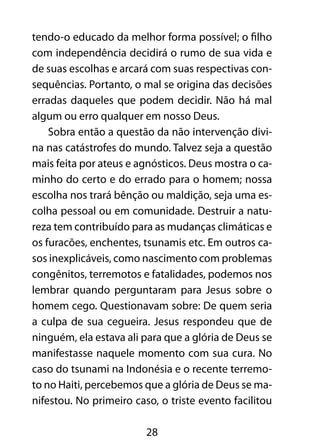 tendo-o educado da melhor forma possível; o filho 
com independência decidirá o rumo de sua vida e 
de suas escolhas e arcará com suas respectivas con-sequências. 
Portanto, o mal se origina das decisões 
erradas daqueles que podem decidir. Não há mal 
algum ou erro qualquer em nosso Deus. 
Sobra então a questão da não intervenção divi-na 
nas catástrofes do mundo. Talvez seja a questão 
mais feita por ateus e agnósticos. Deus mostra o ca-minho 
do certo e do errado para o homem; nossa 
escolha nos trará bênção ou maldição, seja uma es-colha 
pessoal ou em comunidade. Destruir a natu-reza 
tem contribuído para as mudanças climáticas e 
os furacões, enchentes, tsunamis etc. Em outros ca-sos 
inexplicáveis, como nascimento com problemas 
congênitos, terremotos e fatalidades, podemos nos 
lembrar quando perguntaram para Jesus sobre o 
homem cego. Questionavam sobre: De quem seria 
a culpa de sua cegueira. Jesus respondeu que de 
ninguém, ela estava ali para que a glória de Deus se 
manifestasse naquele momento com sua cura. No 
caso do tsunami na Indonésia e o recente terremo-to 
no Haiti, percebemos que a glória de Deus se ma-nifestou. 
No primeiro caso, o triste evento facilitou 
28 
 