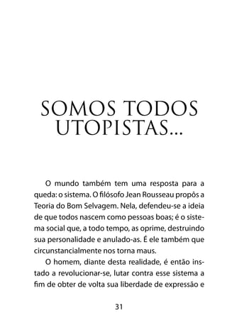 SOMOS TODOS 
UTOPISTAS... 
O mundo também tem uma resposta para a 
queda: o sistema. O filósofo Jean Rousseau propôs a 
Teoria do Bom Selvagem. Nela, defendeu-se a ideia 
de que todos nascem como pessoas boas; é o siste-ma 
social que, a todo tempo, as oprime, destruindo 
sua personalidade e anulado-as. É ele também que 
circunstancialmente nos torna maus. 
O homem, diante desta realidade, é então ins-tado 
a revolucionar-se, lutar contra esse sistema a 
fim de obter de volta sua liberdade de expressão e 
31 
 