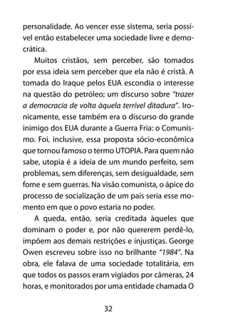 personalidade. Ao vencer esse sistema, seria possí-vel 
então estabelecer uma sociedade livre e demo-crática. 
Muitos cristãos, sem perceber, são tomados 
por essa ideia sem perceber que ela não é cristã. A 
tomada do Iraque pelos EUA escondia o interesse 
na questão do petróleo; um discurso sobre “trazer 
a democracia de volta àquela terrível ditadura”. Iro-nicamente, 
esse também era o discurso do grande 
inimigo dos EUA durante a Guerra Fria: o Comunis-mo. 
Foi, inclusive, essa proposta sócio-econômica 
que tornou famoso o termo UTOPIA. Para quem não 
sabe, utopia é a ideia de um mundo perfeito, sem 
problemas, sem diferenças, sem desigualdade, sem 
fome e sem guerras. Na visão comunista, o ápice do 
processo de socialização de um país seria esse mo-mento 
em que o povo estaria no poder. 
A queda, então, seria creditada àqueles que 
dominam o poder e, por não quererem perdê-lo, 
impõem aos demais restrições e injustiças. George 
Owen escreveu sobre isso no brilhante “1984”. Na 
obra, ele falava de uma sociedade totalitária, em 
que todos os passos eram vigiados por câmeras, 24 
horas, e monitorados por uma entidade chamada O 
32 
 