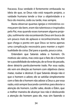fracasso. Essa verdade é fortemente embasada na 
ideia de que, se Deus não está naquele projeto, a 
vaidade humana tende a tirar a objetividade e o 
foco do mesmo, cedo ou tarde, mas sempre. 
Basta observar quantas igrejas e ministérios co-meçaram 
tão bem, eram tão talentosos e inspirados 
pelo Pai, mas quando esses tomaram alguma proje-ção, 
sutilmente vão escanteando Deus em busca de 
um pouco mais de aplauso e reconhecimento. Até 
que chega o ponto em que Deus se torna apenas 
uma complicação necessária para manter a espiri-tualidade 
da coisa. Daí para a queda, pouca coisa. 
Entendam que Satanás odeia o homem. Os 
motivos são vários, mas creio que o fato de o homem 
ter a possibilidade da redenção, de se livrar do pecado, 
deve deixá-lo particularmente irado. Por essa razão, 
ele vem em direção ao homem com objetivos claros: 
matar, roubar e destruir. O que Satanás deseja não é 
que o homem o adore; ele se satisfaz simplesmente 
com o fato de o homem não adorar a Deus e, por essa 
razão, está sempre buscando caminhos para desviar a 
atenção do homem. Lúcifer sabe, desde o Éden, que 
a melhor maneira de alcançar isso não é deslocando 
a atenção do homem para ele, mas sim fazendo o 
34 
 