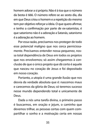 homem adorar a si próprio. Não é à toa que o número 
da besta é 666. O número refere-se ao sexto dia, dia 
em que Deus criou o homem e a repetição do mesmo 
tem por objetivo reforçar a ideia. O que quero afirmar, 
e tenho a confirmação por parte de ex-satanistas, é 
que satanismo não é a adoração a Satanás, satanismo 
é a adoração ao homem. 
Por essa razão, precisamos nos proteger de todo 
esse potencial maligno que nos cerca perniciosa-mente. 
Precisamos entender nossa pequenez, nos-sa 
total dependência de Deus em todos os projetos 
que nos envolvemos; só assim chegaremos à con-clusão 
de que o único projeto que dá certo é aquele 
que nasceu no coração de Jesus e foi depositado 
em nosso coração. 
Portanto, a utopia é uma grande ilusão que nos 
desvia da verdade absoluta que é: nascemos maus 
e carecemos da glória de Deus; só teremos sucesso 
nesse mundo dependendo total e unicamente de 
Deus. 
Dada a nós uma tarefa divina, o primeiro passo 
é buscarmos, em oração e jejum, o caminho que 
devemos trilhar, as pessoas certas com quem com-partilhar 
o sonho e a motivação certa em nossas 
35 
 