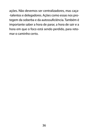 ações. Não devemos ser centralizadores, mas caça- 
-talentos e delegadores. Ações como essas nos pro-tegem 
da soberba e da autossuficiência. Também é 
importante saber a hora de parar, a hora de sair e a 
hora em que o foco está sendo perdido, para reto-mar 
36 
o caminho certo. 
 