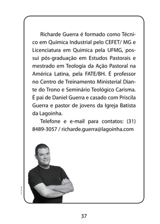 Richarde Guerra é formado como Técni-co 
em Química Industrial pelo CEFET/ MG e 
Licenciatura em Química pela UFMG, pos-sui 
pós-graduação em Estudos Pastorais e 
mestrado em Teologia da Ação Pastoral na 
América Latina, pela FATE/BH. É professor 
no Centro de Treinamento Ministerial Dian-te 
do Trono e Seminário Teológico Carisma. 
É pai de Daniel Guerra e casado com Priscila 
Guerra e pastor de jovens da Igreja Batista 
da Lagoinha. 
Telefone e e-mail para contatos: (31) 
8489-3057 / richarde.guerra@lagoinha.com 
37 
Foto: Jean Assis 
 