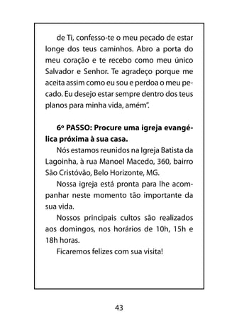 de Ti, confesso-te o meu pecado de estar 
longe dos teus caminhos. Abro a porta do 
meu coração e te recebo como meu único 
Salvador e Senhor. Te agradeço porque me 
aceita assim como eu sou e perdoa o meu pe-cado. 
Eu desejo estar sempre dentro dos teus 
planos para minha vida, amém”. 
6º PASSO: Procure uma igreja evangé-lica 
próxima à sua casa. 
Nós estamos reunidos na Igreja Batista da 
Lagoinha, à rua Manoel Macedo, 360, bairro 
São Cristóvão, Belo Horizonte, MG. 
Nossa igreja está pronta para lhe acom-panhar 
neste momento tão importante da 
43 
sua vida. 
Nossos principais cultos são realizados 
aos domingos, nos horários de 10h, 15h e 
18h horas. 
Ficaremos felizes com sua visita! 
 