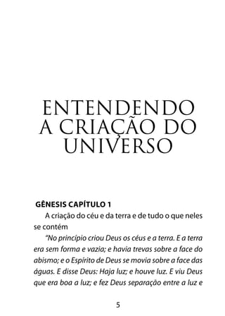 ENTENDENDO 
A CRIAÇÃO DO 
UNIVERSO 
5 
GÊNESIS CAPÍTULO 1 
A criação do céu e da terra e de tudo o que neles 
se contém 
“No princípio criou Deus os céus e a terra. E a terra 
era sem forma e vazia; e havia trevas sobre a face do 
abismo; e o Espírito de Deus se movia sobre a face das 
águas. E disse Deus: Haja luz; e houve luz. E viu Deus 
que era boa a luz; e fez Deus separação entre a luz e 
 