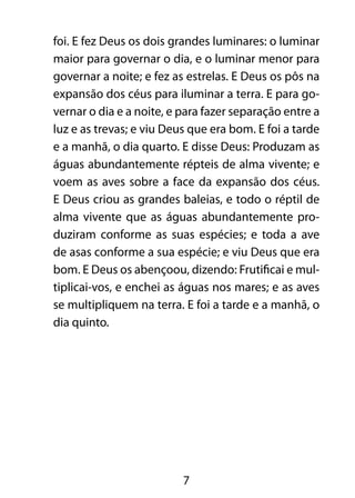 foi. E fez Deus os dois grandes luminares: o luminar 
maior para governar o dia, e o luminar menor para 
governar a noite; e fez as estrelas. E Deus os pôs na 
expansão dos céus para iluminar a terra. E para go-vernar 
o dia e a noite, e para fazer separação entre a 
luz e as trevas; e viu Deus que era bom. E foi a tarde 
e a manhã, o dia quarto. E disse Deus: Produzam as 
águas abundantemente répteis de alma vivente; e 
voem as aves sobre a face da expansão dos céus. 
E Deus criou as grandes baleias, e todo o réptil de 
alma vivente que as águas abundantemente pro-duziram 
conforme as suas espécies; e toda a ave 
de asas conforme a sua espécie; e viu Deus que era 
bom. E Deus os abençoou, dizendo: Frutificai e mul-tiplicai- 
vos, e enchei as águas nos mares; e as aves 
se multipliquem na terra. E foi a tarde e a manhã, o 
dia quinto. 
7 
 