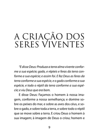 A criação dos 
seres viventes 
“E disse Deus: Produza a terra alma vivente confor-me 
a sua espécie; gado, e répteis e feras da terra con-forme 
a sua espécie; e assim foi. E fez Deus as feras da 
terra conforme a sua espécie, e o gado conforme a sua 
espécie, e todo o réptil da terra conforme a sua espé-cie; 
e viu Deus que era bom. 
E disse Deus: Façamos o homem à nossa ima-gem, 
conforme a nossa semelhança; e domine so-bre 
os peixes do mar, e sobre as aves dos céus, e so-bre 
o gado, e sobre toda a terra, e sobre todo o réptil 
que se move sobre a terra. E criou Deus o homem à 
sua imagem; à imagem de Deus o criou; homem e 
9 
 