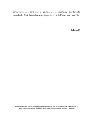 Rosemberg Estrada Toledo, Email rossotoledo@hotmail.com, URL: consugestion1349.blogspot.com, ID
Skype: rosemberg_estrada, Whatsapp : 3107299027,Cel 3015595044 Monteria - Colombia
esmeraldas, que baila con el glamour de tu cabellera, bendiciendo
la perla del Sinú, llevando en sus aguas su ecos de Porro, son y cumbia.
SabanaS!
 