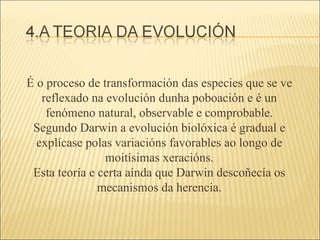 É o proceso de transformación das especies que se ve reflexado na evolución dunha poboación e é un fenómeno natural, observable e comprobable. Segundo Darwin a evolución biolóxica é gradual e explícase polas variacións favorables ao longo de moitísimas xeracións. Esta teoría e certa aínda que Darwin descoñecía os mecanismos da herencia. 