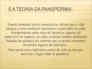 Tamén chamada teoria cosmozoica, afirma que a vida chegou a terra mediante metioritos e asteroides os cales transportarían unha serie de bacterias capaces de sobrevivir no espacio, as cales se basan nunhas moléculas basadas na química do carbono que se poden encontrar en moitos lugares do universo.  Esta teoría non explicaría a orixe da vida se non que moveria o lugar onde se produciu.  