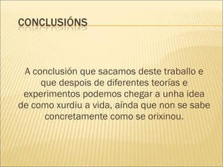 A conclusión que sacamos deste traballo e que despois de diferentes teorías e experimentos podemos chegar a unha idea de como xurdiu a vida, aínda que non se sabe concretamente como se orixinou. 