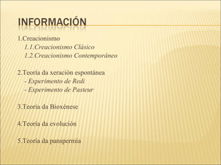 1.Creacionismo 1.1.Creacionismo Clásico 1.2.Creacionismo Contemporáneo 2.Teoría da xeración espontánea - Experimento de Redi - Experimento de Pasteur 3.Teoría da Bioxénese 4.Teoría da evolución 5.Teoría da panspermia 