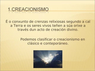 É o conxunto de crenzas relixiosas segundo a cal a Terra e os seres vivos teñen a súa orixe a través dun acto de creación divino. Podemos clasificar o creacionismo en clásico e conteporáneo. 