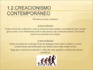 Divídese en duas variantes: A pro-evolución: Están a favor da evolución e cren na esistencia dun creador e un propósito pero acepta que os seres vivos formaronse atraves dun proceso da evolución natural. Esta teoría convive en armonía coa ciencia. A anti-evolución: Están en contra da evolución.Trata de distinguir entre feito evolutivo e teoria evolucionista, descalificando esta última como unha simple teoría. Nega que a teoría da evolución é  unha das máis grandes e sólidas das teorías científicas. 