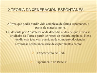 Afirma que podía xurdir vida complexa de forma espontánea, a partir de materia inerte. Foi descrita por Aristóteles onde defendia a idea de que a vida se orixinaba na Terra a partir de restos de materia orgánica. Hoxe en día esta idea esta considerada como pseudociencia. Levaronse acabo unha serie de experimentos como: Experimento de Redi Experimento de Pasteur 