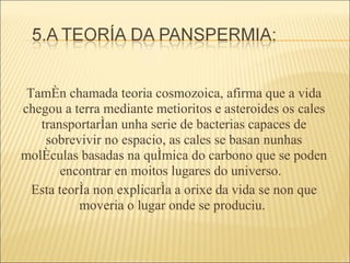 Tamén chamada teoria cosmozoica, afirma que a vida chegou a terra mediante metioritos e asteroides os cales transportarían unha serie de bacterias capaces de sobrevivir no espacio, as cales se basan nunhas moléculas basadas na química do carbono que se poden encontrar en moitos lugares do universo.  Esta teoría non explicaría a orixe da vida se non que moveria o lugar onde se produciu.  