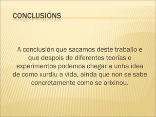 A conclusión que sacamos deste traballo e que despois de diferentes teorías e experimentos podemos chegar a unha idea de como xurdiu a vida, aínda que non se sabe concretamente como se orixinou. 