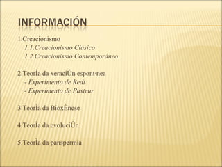 1.Creacionismo 1.1.Creacionismo Clásico 1.2.Creacionismo Contemporáneo 2.Teoría da xeración espontánea - Experimento de Redi - Experimento de Pasteur 3.Teoría da Bioxénese 4.Teoría da evolución 5.Teoría da panspermia 