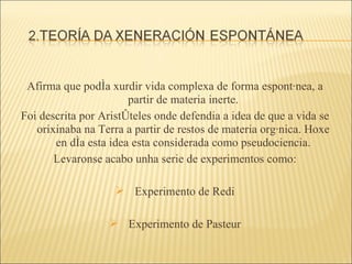 Afirma que podía xurdir vida complexa de forma espontánea, a partir de materia inerte. Foi descrita por Aristóteles onde defendia a idea de que a vida se orixinaba na Terra a partir de restos de materia orgánica. Hoxe en día esta idea esta considerada como pseudociencia. Levaronse acabo unha serie de experimentos como: Experimento de Redi Experimento de Pasteur 