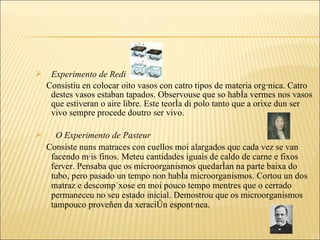 Experimento de Redi Consistiu en colocar oito vasos con catro tipos de materia orgánica. Catro destes vasos estaban tapados. Observouse que so había vermes nos vasos que estiveran o aire libre. Este teoría di polo tanto que a orixe dun ser vivo sempre procede doutro ser vivo. O Experimento de Pasteur Consiste nuns matraces con cuellos moi alargados que cada vez se van facendo máis finos. Meteu cantidades iguais de caldo de carne e fixos  ferver. Pensaba que os microorganismos quedarían na parte baixa do tubo, pero pasado un tempo non había microorganismos. Cortou un dos matraz e descompúxose en moi pouco tempo mentres que o cerrado permaneceu no seu estado inicial. Demostrou que os microorganismos tampouco proveñen da xeración espontánea. 