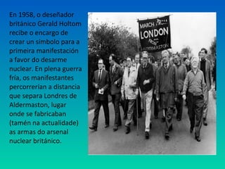 En 1958, o deseñador
británico Gerald Holtom
recibe o encargo de
crear un símbolo para a
primeira manifestación
a favor do desarme
nuclear. En plena guerra
fría, os manifestantes
percorrerían a distancia
que separa Londres de
Aldermaston, lugar
onde se fabricaban
(tamén na actualidade)
as armas do arsenal
nuclear británico.
 