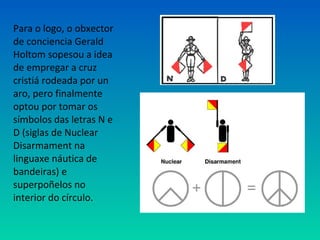 Para o logo, o obxector
de conciencia Gerald
Holtom sopesou a idea
de empregar a cruz
cristiá rodeada por un
aro, pero finalmente
optou por tomar os
símbolos das letras N e
D (siglas de Nuclear
Disarmament na
linguaxe náutica de
bandeiras) e
superpoñelos no
interior do círculo.
 