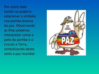 Por outro lado
tamén se podería
relacionar o símbolo
coa pomba branca
da paz. Observando
as liñas pódense
interpretar como a
pata da pomba e o
circulo a Terra,
simbolizando deste
xeito a paz mundial.
 