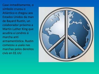 Case inmeditamente, o
símbolo cruzou o
Atlántico e chegou aos
Estados Unidos da man
de Bayard Rustin, un
colaborador próximo a
Martin Luther King que
acudira a Londres á
marcha anti
armamentística. Rustin
comezou a usala nas
marchas polos dereitos
civís en EE.UU.
 
