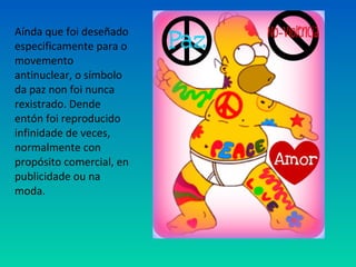 Aínda que foi deseñado
especificamente para o
movemento
antinuclear, o símbolo
da paz non foi nunca
rexistrado. Dende
entón foi reproducido
infinidade de veces,
normalmente con
propósito comercial, en
publicidade ou na
moda.
 