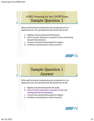 Preparing for the CNOR Exam




                              AORN Preparing for the CNOR® Exam
                                 Sample Question 1
                      When performing the preoperative skin preparation on an
                      abdominal case, the perioperative RN should start at the:

                         a. Nipples and proceed towards the pubis.
                         b. Site of incision working in concentric circles and moving
                            towards the periphery.
                         c. Incision site and proceed upward to nipples.
                         d. Umbilicus and proceed in circles around it.




                                 Sample Question 1
                                     Answer
                      When performing the preoperative skin preparation on an
                      abdominal case, the perioperative RN should start at the:

                         a. Nipples and proceed towards the pubis.
                         b. Site of incision working in concentric circles and
                            moving towards the periphery.
                         c. Incision site and proceed upward to nipples.
                         d. Umbilicus and proceed in circles around it.




Oct. 26, 2012                                                                           14
 