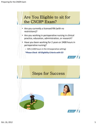 Preparing for the CNOR Exam




                        Are You Eligible to sit for
                        the CNOR® Exam?
                      • Are you currently a licensed RN (with no
                        restrictions)?
                      • Are you working in perioperative nursing in clinical
                        practice, education, administration, or research?
                      • Have you been working for 2 years or 2400 hours in
                        perioperative nursing?
                         – 50% (1200 hours in the intraoperative setting)
                         *Please Check All Eligibility Criteria with CCI




                                 Steps for Success




Oct. 26, 2012                                                                  5
 