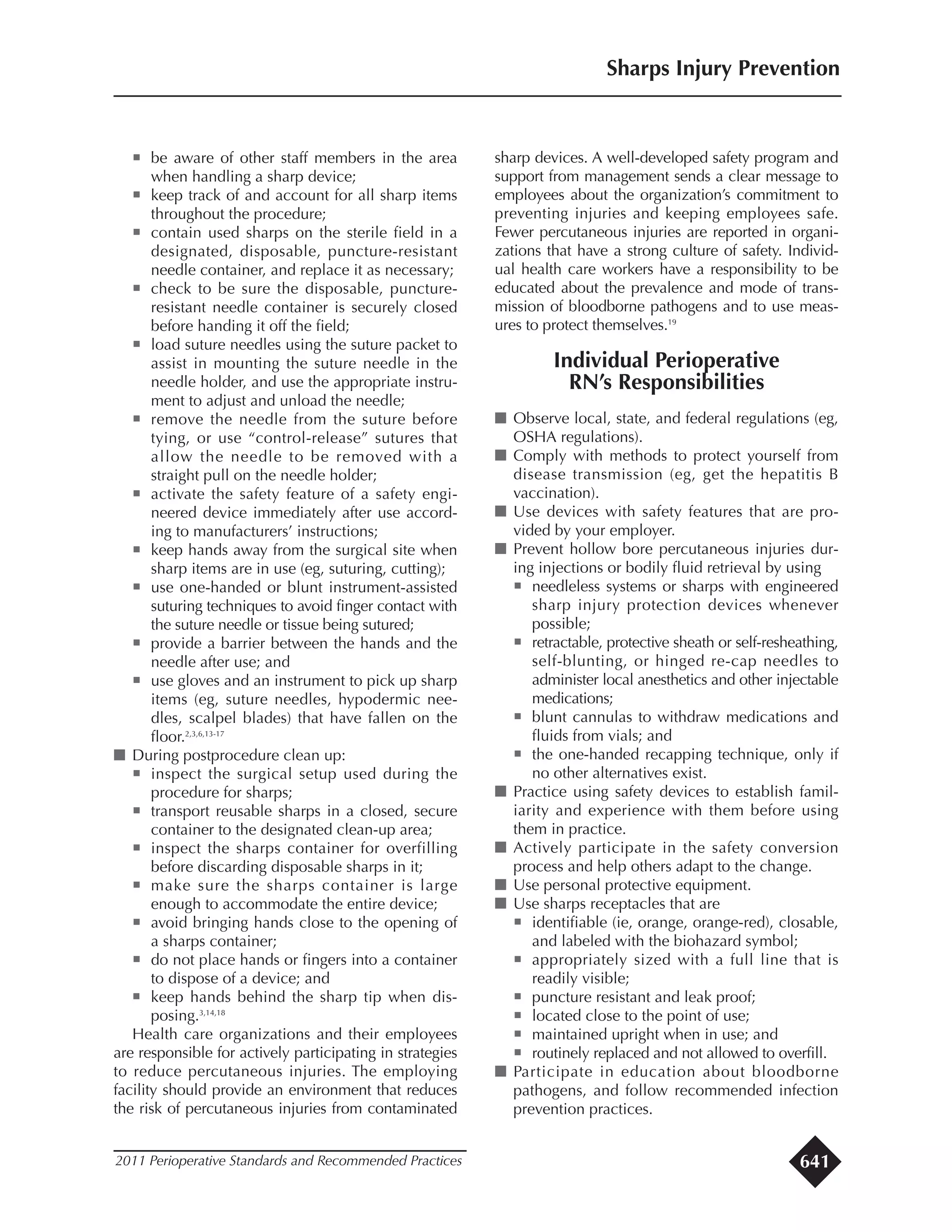 ¡ be aware of other staff members in the area
when handling a sharp device;
¡ keep track of and account for all sharp items
throughout the procedure;
¡ contain used sharps on the sterile field in a
designated, disposable, puncture-resistant
needle container, and replace it as necessary;
¡ check to be sure the disposable, puncture-
resistant needle container is securely closed
before handing it off the field;
¡ load suture needles using the suture packet to
assist in mounting the suture needle in the
needle holder, and use the appropriate instru-
ment to adjust and unload the needle;
¡ remove the needle from the suture before
tying, or use “control-release” sutures that
allow the needle to be removed with a
straight pull on the needle holder;
¡ activate the safety feature of a safety engi-
neered device immediately after use accord-
ing to manufacturers’ instructions;
¡ keep hands away from the surgical site when
sharp items are in use (eg, suturing, cutting);
¡ use one-handed or blunt instrument-assisted
suturing techniques to avoid finger contact with
the suture needle or tissue being sutured;
¡ provide a barrier between the hands and the
needle after use; and
¡ use gloves and an instrument to pick up sharp
items (eg, suture needles, hypodermic nee-
dles, scalpel blades) that have fallen on the
floor.2,3,6,13-17
I During postprocedure clean up:
¡ inspect the surgical setup used during the
procedure for sharps;
¡ transport reusable sharps in a closed, secure
container to the designated clean-up area;
¡ inspect the sharps container for overfilling
before discarding disposable sharps in it;
¡ make sure the sharps container is large
enough to accommodate the entire device;
¡ avoid bringing hands close to the opening of
a sharps container;
¡ do not place hands or fingers into a container
to dispose of a device; and
¡ keep hands behind the sharp tip when dis-
posing.3,14,18
Health care organizations and their employees
are responsible for actively participating in strategies
to reduce percutaneous injuries. The employing
facility should provide an environment that reduces
the risk of percutaneous injuries from contaminated
sharp devices. A well-developed safety program and
support from management sends a clear message to
employees about the organization’s commitment to
preventing injuries and keeping employees safe.
Fewer percutaneous injuries are reported in organi-
zations that have a strong culture of safety. Individ-
ual health care workers have a responsibility to be
educated about the prevalence and mode of trans-
mission of bloodborne pathogens and to use meas-
ures to protect themselves.19
Individual Perioperative
RN’s Responsibilities
I Observe local, state, and federal regulations (eg,
OSHA regulations).
I Comply with methods to protect yourself from
disease transmission (eg, get the hepatitis B
vaccination).
I Use devices with safety features that are pro-
vided by your employer.
I Prevent hollow bore percutaneous injuries dur-
ing injections or bodily fluid retrieval by using
¡ needleless systems or sharps with engineered
sharp injury protection devices whenever
possible;
¡ retractable, protective sheath or self-resheathing,
self-blunting, or hinged re-cap needles to
administer local anesthetics and other injectable
medications;
¡ blunt cannulas to withdraw medications and
fluids from vials; and
¡ the one-handed recapping technique, only if
no other alternatives exist.
I Practice using safety devices to establish famil-
iarity and experience with them before using
them in practice.
I Actively participate in the safety conversion
process and help others adapt to the change.
I Use personal protective equipment.
I Use sharps receptacles that are
¡ identifiable (ie, orange, orange-red), closable,
and labeled with the biohazard symbol;
¡ appropriately sized with a full line that is
readily visible;
¡ puncture resistant and leak proof;
¡ located close to the point of use;
¡ maintained upright when in use; and
¡ routinely replaced and not allowed to overfill.
I Participate in education about bloodborne
pathogens, and follow recommended infection
prevention practices.
Sharps Injury Prevention
2011 Perioperative Standards and Recommended Practices 641
 