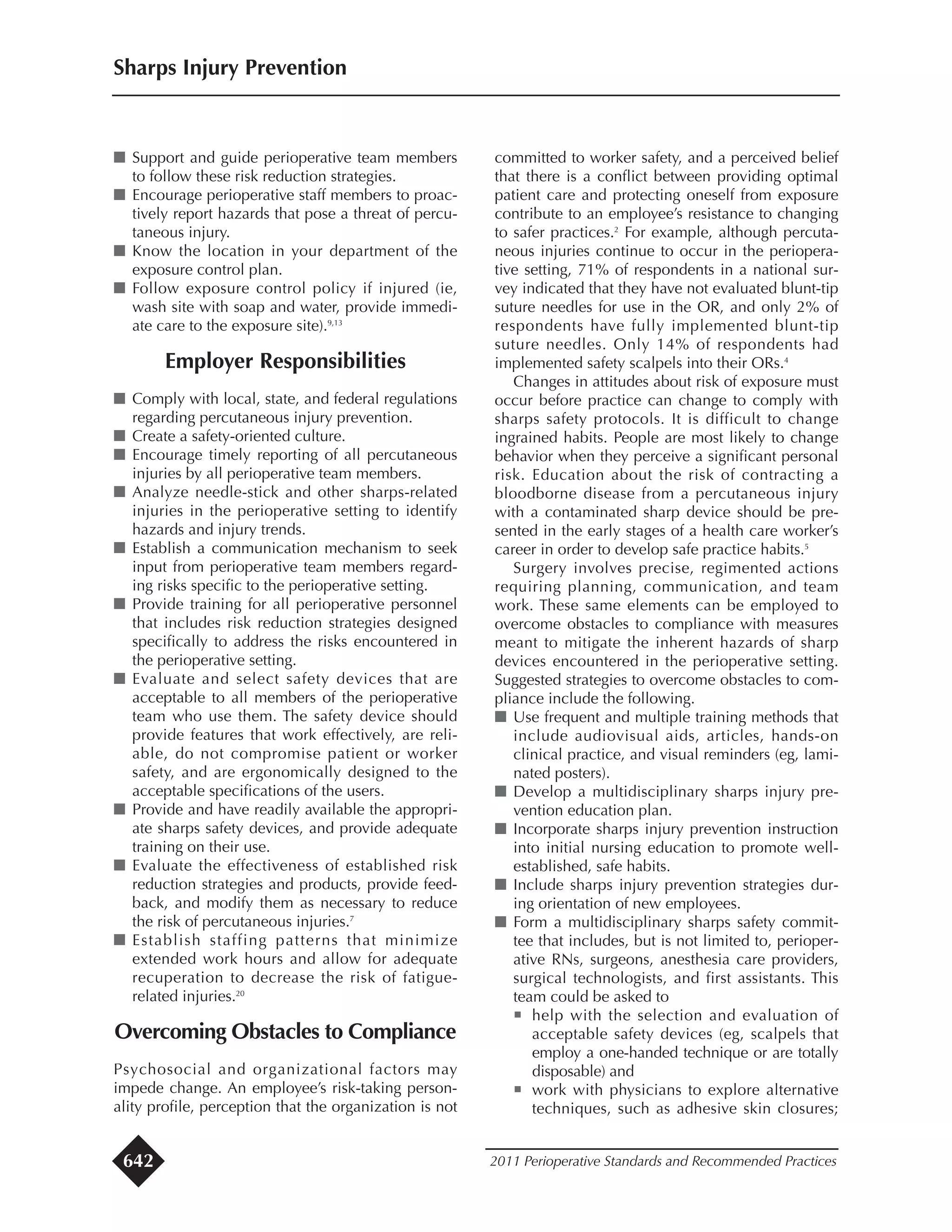 I Support and guide perioperative team members
to follow these risk reduction strategies.
I Encourage perioperative staff members to proac-
tively report hazards that pose a threat of percu-
taneous injury.
I Know the location in your department of the
exposure control plan.
I Follow exposure control policy if injured (ie,
wash site with soap and water, provide immedi-
ate care to the exposure site).9,13
Employer Responsibilities
I Comply with local, state, and federal regulations
regarding percutaneous injury prevention.
I Create a safety-oriented culture.
I Encourage timely reporting of all percutaneous
injuries by all perioperative team members.
I Analyze needle-stick and other sharps-related
injuries in the perioperative setting to identify
hazards and injury trends.
I Establish a communication mechanism to seek
input from perioperative team members regard-
ing risks specific to the perioperative setting.
I Provide training for all perioperative personnel
that includes risk reduction strategies designed
specifically to address the risks encountered in
the perioperative setting.
I Evaluate and select safety devices that are
acceptable to all members of the perioperative
team who use them. The safety device should
provide features that work effectively, are reli-
able, do not compromise patient or worker
safety, and are ergonomically designed to the
acceptable specifications of the users.
I Provide and have readily available the appropri-
ate sharps safety devices, and provide adequate
training on their use.
I Evaluate the effectiveness of established risk
reduction strategies and products, provide feed-
back, and modify them as necessary to reduce
the risk of percutaneous injuries.7
I Establish staffing patterns that minimize
extended work hours and allow for adequate
recuperation to decrease the risk of fatigue-
related injuries.20
Overcoming Obstacles to Compliance
Psychosocial and organizational factors may
impede change. An employee’s risk-taking person-
ality profile, perception that the organization is not
committed to worker safety, and a perceived belief
that there is a conflict between providing optimal
patient care and protecting oneself from exposure
contribute to an employee’s resistance to changing
to safer practices.2
For example, although percuta-
neous injuries continue to occur in the periopera-
tive setting, 71% of respondents in a national sur-
vey indicated that they have not evaluated blunt-tip
suture needles for use in the OR, and only 2% of
respondents have fully implemented blunt-tip
suture needles. Only 14% of respondents had
implemented safety scalpels into their ORs.4
Changes in attitudes about risk of exposure must
occur before practice can change to comply with
sharps safety protocols. It is difficult to change
ingrained habits. People are most likely to change
behavior when they perceive a significant personal
risk. Education about the risk of contracting a
bloodborne disease from a percutaneous injury
with a contaminated sharp device should be pre-
sented in the early stages of a health care worker’s
career in order to develop safe practice habits.5
Surgery involves precise, regimented actions
requiring planning, communication, and team
work. These same elements can be employed to
overcome obstacles to compliance with measures
meant to mitigate the inherent hazards of sharp
devices encountered in the perioperative setting.
Suggested strategies to overcome obstacles to com-
pliance include the following.
I Use frequent and multiple training methods that
include audiovisual aids, articles, hands-on
clinical practice, and visual reminders (eg, lami-
nated posters).
I Develop a multidisciplinary sharps injury pre-
vention education plan.
I Incorporate sharps injury prevention instruction
into initial nursing education to promote well-
established, safe habits.
I Include sharps injury prevention strategies dur-
ing orientation of new employees.
I Form a multidisciplinary sharps safety commit-
tee that includes, but is not limited to, perioper-
ative RNs, surgeons, anesthesia care providers,
surgical technologists, and first assistants. This
team could be asked to
¡ help with the selection and evaluation of
acceptable safety devices (eg, scalpels that
employ a one-handed technique or are totally
disposable) and
¡ work with physicians to explore alternative
techniques, such as adhesive skin closures;
Sharps Injury Prevention
2011 Perioperative Standards and Recommended Practices642
 