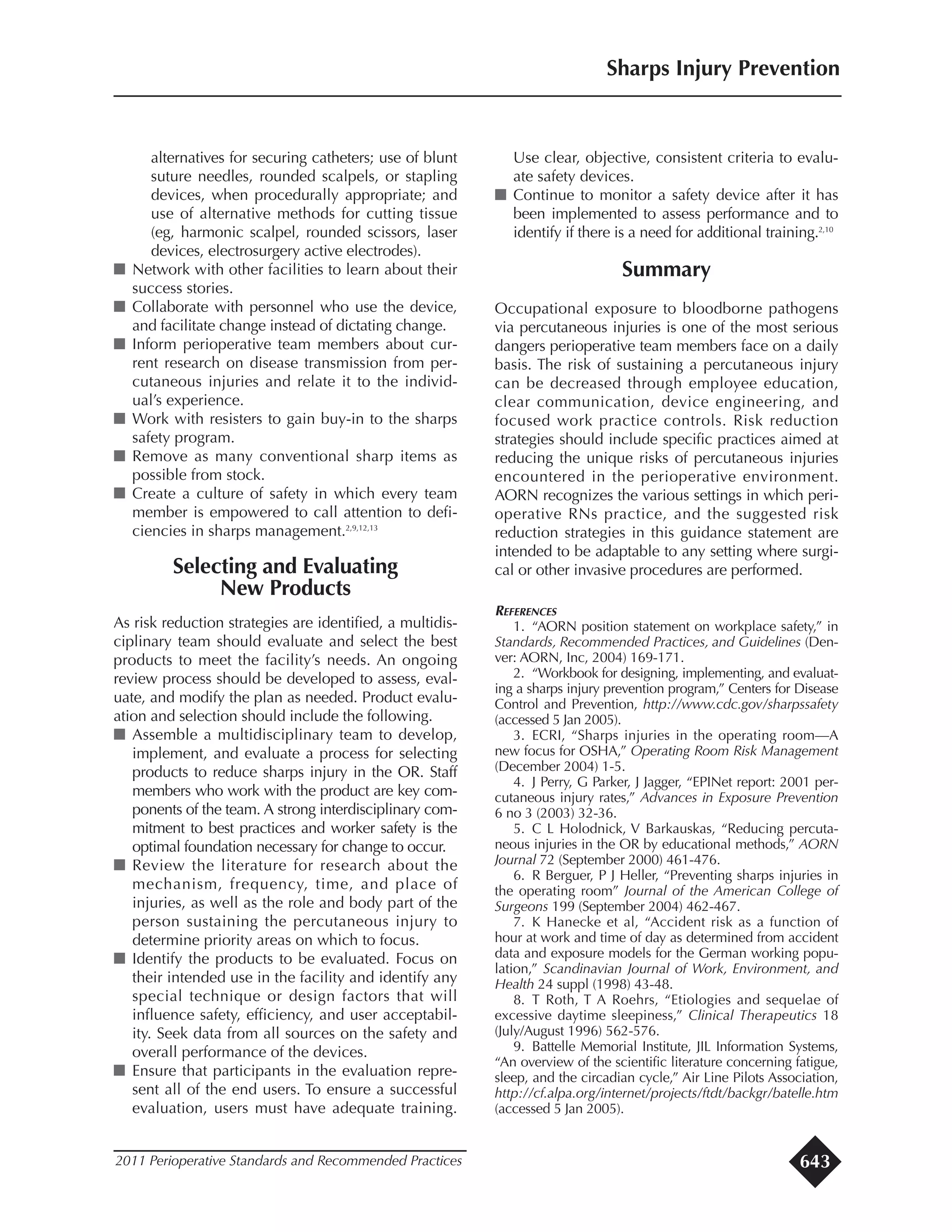 alternatives for securing catheters; use of blunt
suture needles, rounded scalpels, or stapling
devices, when procedurally appropriate; and
use of alternative methods for cutting tissue
(eg, harmonic scalpel, rounded scissors, laser
devices, electrosurgery active electrodes).
I Network with other facilities to learn about their
success stories.
I Collaborate with personnel who use the device,
and facilitate change instead of dictating change.
I Inform perioperative team members about cur-
rent research on disease transmission from per-
cutaneous injuries and relate it to the individ-
ual’s experience.
I Work with resisters to gain buy-in to the sharps
safety program.
I Remove as many conventional sharp items as
possible from stock.
I Create a culture of safety in which every team
member is empowered to call attention to defi-
ciencies in sharps management.2,9,12,13
Selecting and Evaluating
New Products
As risk reduction strategies are identified, a multidis-
ciplinary team should evaluate and select the best
products to meet the facility’s needs. An ongoing
review process should be developed to assess, eval-
uate, and modify the plan as needed. Product evalu-
ation and selection should include the following.
I Assemble a multidisciplinary team to develop,
implement, and evaluate a process for selecting
products to reduce sharps injury in the OR. Staff
members who work with the product are key com-
ponents of the team. A strong interdisciplinary com-
mitment to best practices and worker safety is the
optimal foundation necessary for change to occur.
I Review the literature for research about the
mechanism, frequency, time, and place of
injuries, as well as the role and body part of the
person sustaining the percutaneous injury to
determine priority areas on which to focus.
I Identify the products to be evaluated. Focus on
their intended use in the facility and identify any
special technique or design factors that will
influence safety, efficiency, and user acceptabil-
ity. Seek data from all sources on the safety and
overall performance of the devices.
I Ensure that participants in the evaluation repre-
sent all of the end users. To ensure a successful
evaluation, users must have adequate training.
Use clear, objective, consistent criteria to evalu-
ate safety devices.
I Continue to monitor a safety device after it has
been implemented to assess performance and to
identify if there is a need for additional training.2,10
Summary
Occupational exposure to bloodborne pathogens
via percutaneous injuries is one of the most serious
dangers perioperative team members face on a daily
basis. The risk of sustaining a percutaneous injury
can be decreased through employee education,
clear communication, device engineering, and
focused work practice controls. Risk reduction
strategies should include specific practices aimed at
reducing the unique risks of percutaneous injuries
encountered in the perioperative environment.
AORN recognizes the various settings in which peri-
operative RNs practice, and the suggested risk
reduction strategies in this guidance statement are
intended to be adaptable to any setting where surgi-
cal or other invasive procedures are performed.
REFERENCES
1. “AORN position statement on workplace safety,” in
Standards, Recommended Practices, and Guidelines (Den-
ver: AORN, Inc, 2004) 169-171.
2. “Workbook for designing, implementing, and evaluat-
ing a sharps injury prevention program,” Centers for Disease
Control and Prevention, http://www.cdc.gov/sharpssafety
(accessed 5 Jan 2005).
3. ECRI, “Sharps injuries in the operating room—A
new focus for OSHA,” Operating Room Risk Management
(December 2004) 1-5.
4. J Perry, G Parker, J Jagger, “EPINet report: 2001 per-
cutaneous injury rates,” Advances in Exposure Prevention
6 no 3 (2003) 32-36.
5. C L Holodnick, V Barkauskas, “Reducing percuta-
neous injuries in the OR by educational methods,” AORN
Journal 72 (September 2000) 461-476.
6. R Berguer, P J Heller, “Preventing sharps injuries in
the operating room” Journal of the American College of
Surgeons 199 (September 2004) 462-467.
7. K Hanecke et al, “Accident risk as a function of
hour at work and time of day as determined from accident
data and exposure models for the German working popu-
lation,” Scandinavian Journal of Work, Environment, and
Health 24 suppl (1998) 43-48.
8. T Roth, T A Roehrs, “Etiologies and sequelae of
excessive daytime sleepiness,” Clinical Therapeutics 18
(July/August 1996) 562-576.
9. Battelle Memorial Institute, JIL Information Systems,
“An overview of the scientific literature concerning fatigue,
sleep, and the circadian cycle,” Air Line Pilots Association,
http://cf.alpa.org/internet/projects/ftdt/backgr/batelle.htm
(accessed 5 Jan 2005).
Sharps Injury Prevention
2011 Perioperative Standards and Recommended Practices 643
 